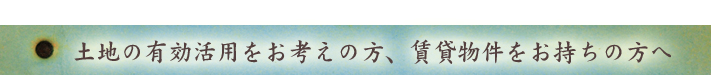 土地の有効活用をお考えの方へ、賃貸物件をお持ちの方へ